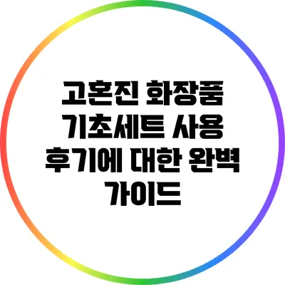 고혼진 화장품 기초세트 사용 후기에 대한 완벽 가이드