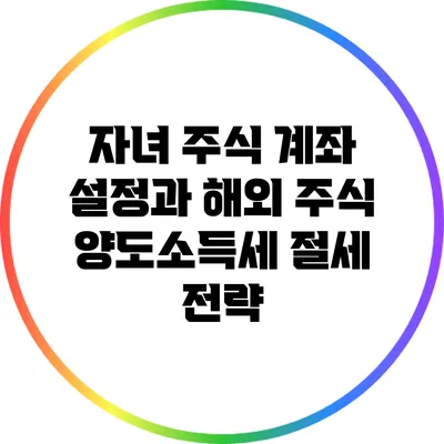 자녀 주식 계좌 설정과 해외 주식 양도소득세 절세 전략