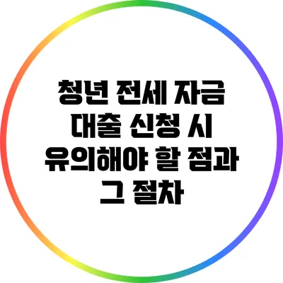 청년 전세 자금 대출 신청 시 유의해야 할 점과 그 절차