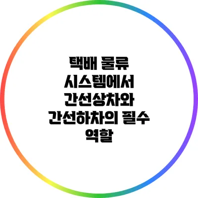 택배 물류 시스템에서 간선상차와 간선하차의 필수 역할