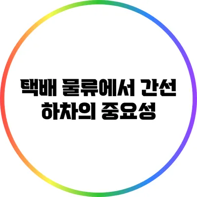 택배 물류에서 간선 하차의 중요성