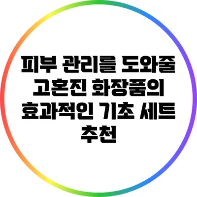 피부 관리를 도와줄 고혼진 화장품의 효과적인 기초 세트 추천