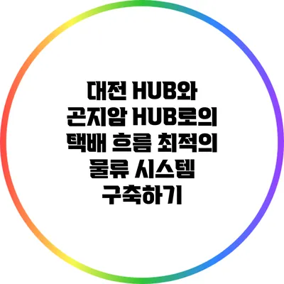 대전 HUB와 곤지암 HUB로의 택배 흐름: 최적의 물류 시스템 구축하기