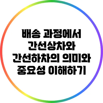 배송 과정에서 간선상차와 간선하차의 의미와 중요성 이해하기