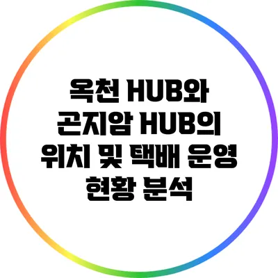 옥천 HUB와 곤지암 HUB의 위치 및 택배 운영 현황 분석