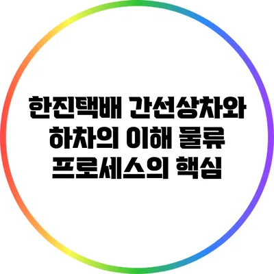 한진택배 간선상차와 하차의 이해: 물류 프로세스의 핵심
