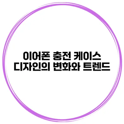 이어폰 충전 케이스 디자인의 변화와 트렌드